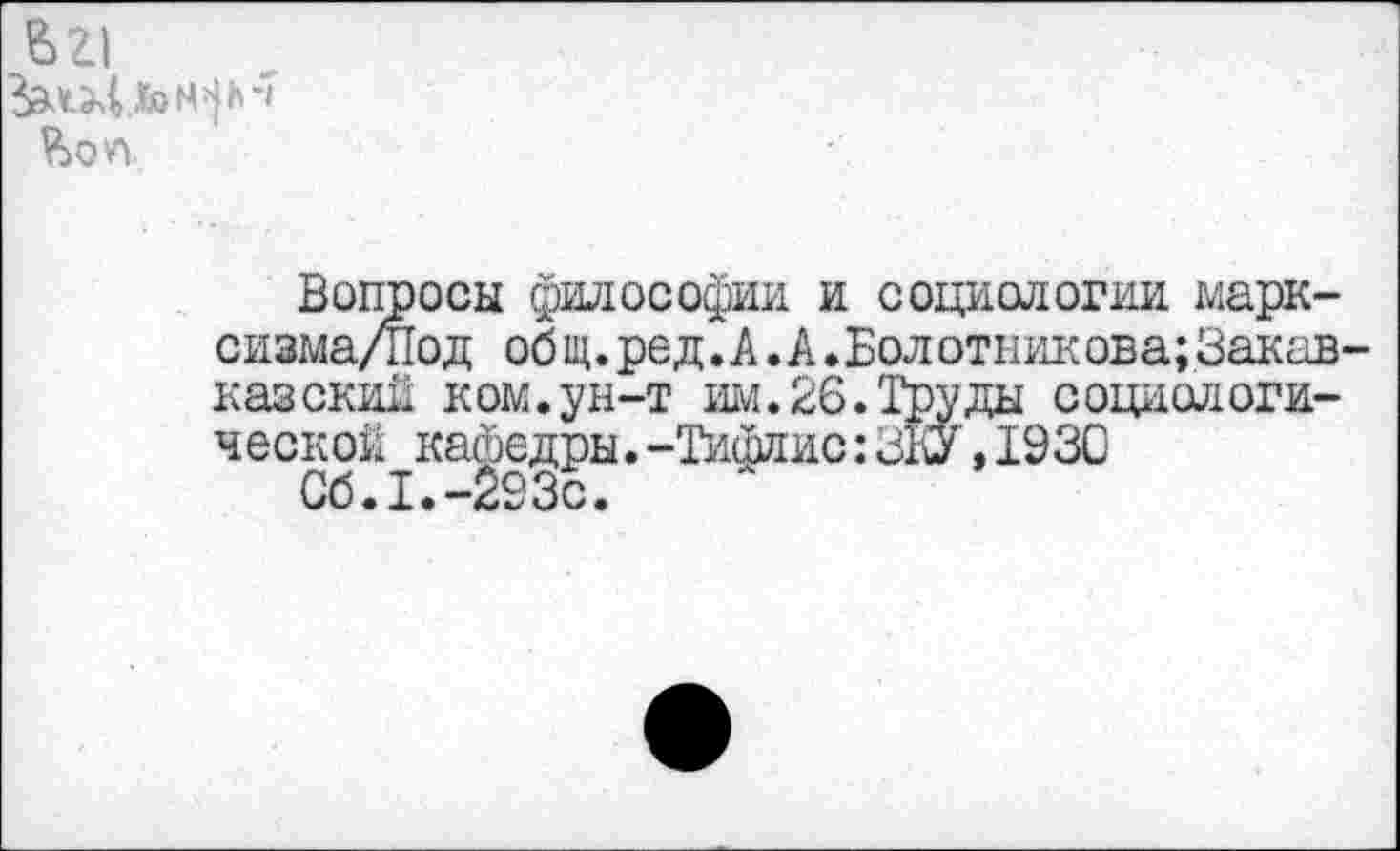 ﻿вг|
Вопросы философии и социологии марк-сизма/Под общ.ред.А.А.Болотникова;Закав-казский ком.ун-т им.26.Труды социологической кафедры.-Тифлис:ЭКУ,193С
Об.I.-293с.